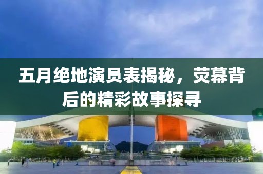 五月绝地演员表揭秘，荧幕背后的精彩故事探寻