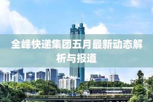 全峰快递集团五月最新动态解析与报道