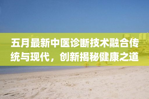 五月最新中医诊断技术融合传统与现代，创新揭秘健康之道