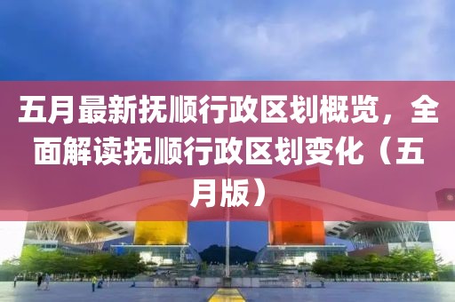 五月最新抚顺行政区划概览，全面解读抚顺行政区划变化（五月版）