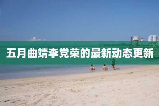 五月曲靖李党荣的最新动态更新