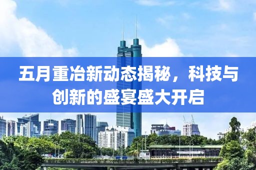 五月重冶新动态揭秘，科技与创新的盛宴盛大开启