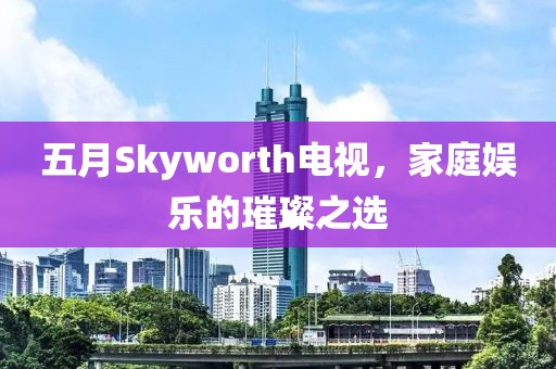 五月Skyworth电视，家庭娱乐的璀璨之选