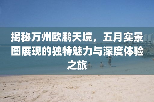 揭秘万州欧鹏天境，五月实景图展现的独特魅力与深度体验之旅
