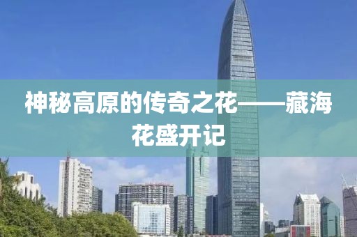 神秘高原的传奇之花——藏海花盛开记