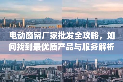 电动窗帘厂家批发全攻略，如何找到最优质产品与服务解析