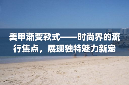 美甲渐变款式——时尚界的流行焦点，展现独特魅力新宠