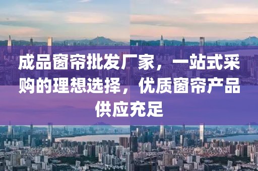 成品窗帘批发厂家，一站式采购的理想选择，优质窗帘产品供应充足