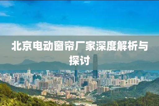 北京电动窗帘厂家深度解析与探讨