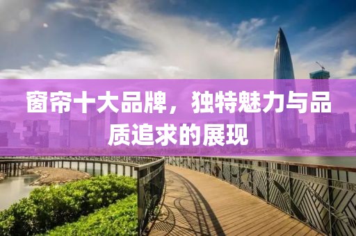 窗帘十大品牌，独特魅力与品质追求的展现