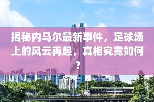 揭秘内马尔最新事件，足球场上的风云再起，真相究竟如何？