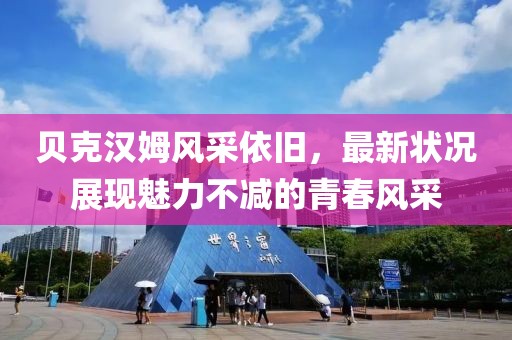 贝克汉姆风采依旧，最新状况展现魅力不减的青春风采