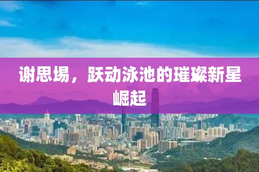 谢思埸，跃动泳池的璀璨新星崛起