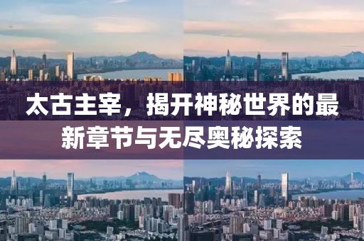 太古主宰，揭开神秘世界的最新章节与无尽奥秘探索