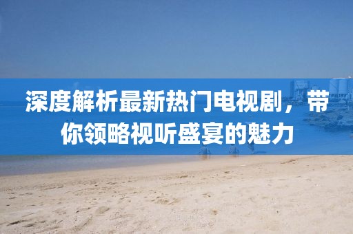 深度解析最新热门电视剧，带你领略视听盛宴的魅力