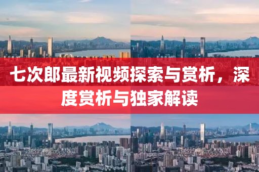 七次郎最新视频探索与赏析，深度赏析与独家解读