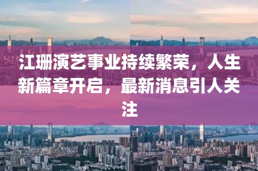 江珊演艺事业持续繁荣，人生新篇章开启，最新消息引人关注