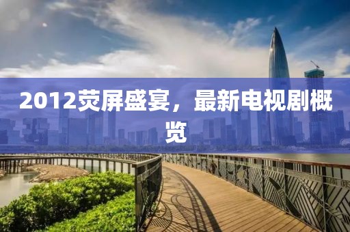 2012荧屏盛宴，最新电视剧概览