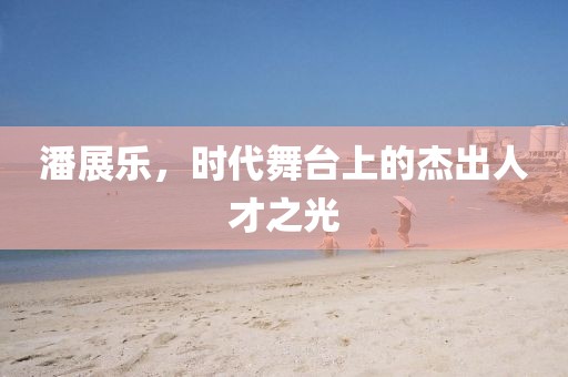 潘展乐，时代舞台上的杰出人才之光