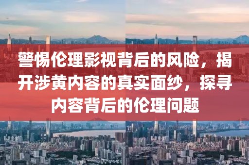 警惕伦理影视背后的风险，揭开涉黄内容的真实面纱，探寻内容背后的伦理问题