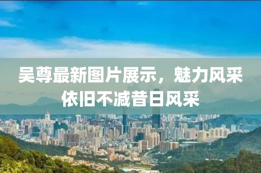 吴尊最新图片展示，魅力风采依旧不减昔日风采