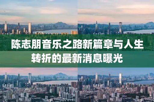 陈志朋音乐之路新篇章与人生转折的最新消息曝光