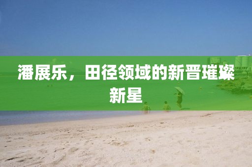 潘展乐，田径领域的新晋璀璨新星
