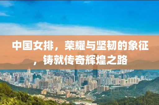 中国女排，荣耀与坚韧的象征，铸就传奇辉煌之路