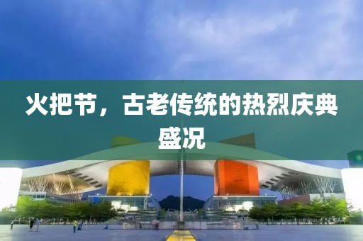 火把节，古老传统的热烈庆典盛况