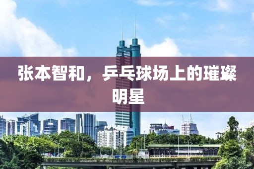 张本智和，乒乓球场上的璀璨明星