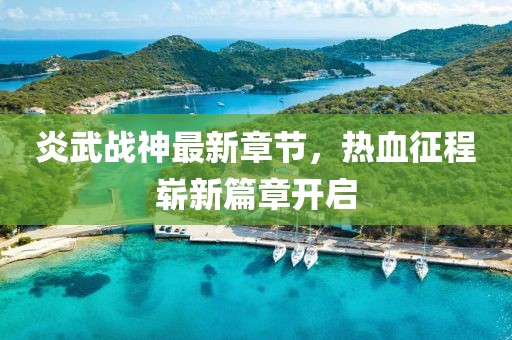 炎武战神最新章节，热血征程崭新篇章开启