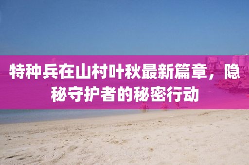 特种兵在山村叶秋最新篇章，隐秘守护者的秘密行动