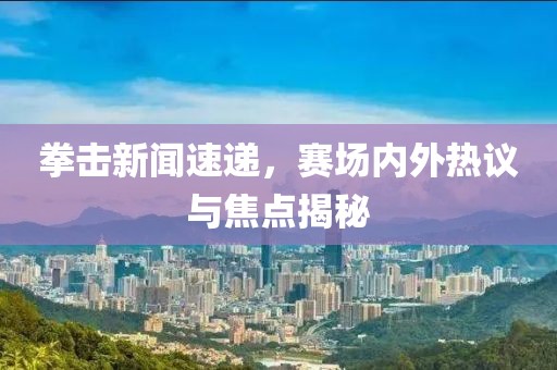 拳击新闻速递，赛场内外热议与焦点揭秘