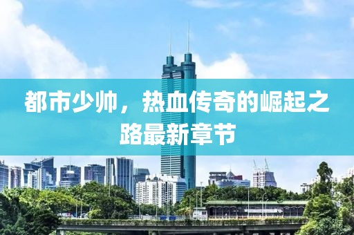 都市少帅，热血传奇的崛起之路最新章节