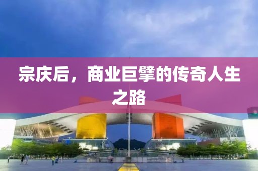 宗庆后，商业巨擘的传奇人生之路