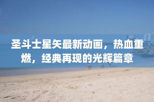 圣斗士星矢最新动画，热血重燃，经典再现的光辉篇章