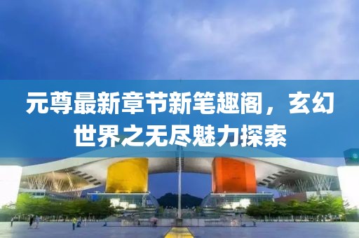 元尊最新章节新笔趣阁，玄幻世界之无尽魅力探索