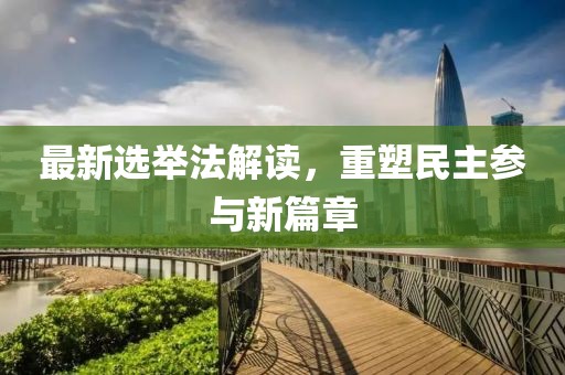 最新选举法解读，重塑民主参与新篇章