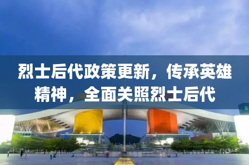 烈士后代政策更新，传承英雄精神，全面关照烈士后代