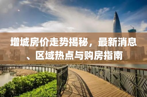增城房价走势揭秘，最新消息、区域热点与购房指南