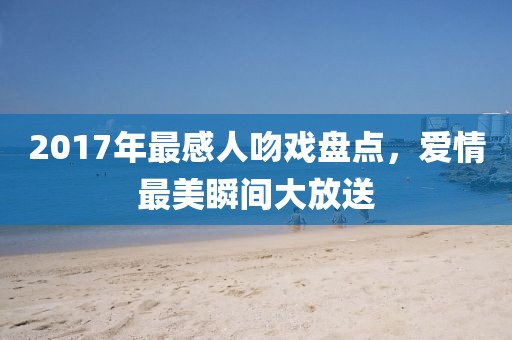 2017年最感人吻戏盘点，爱情最美瞬间大放送
