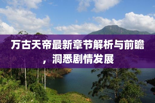 万古天帝最新章节解析与前瞻，洞悉剧情发展