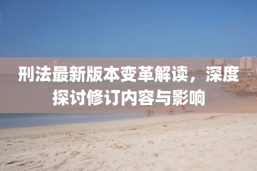 刑法最新版本变革解读，深度探讨修订内容与影响