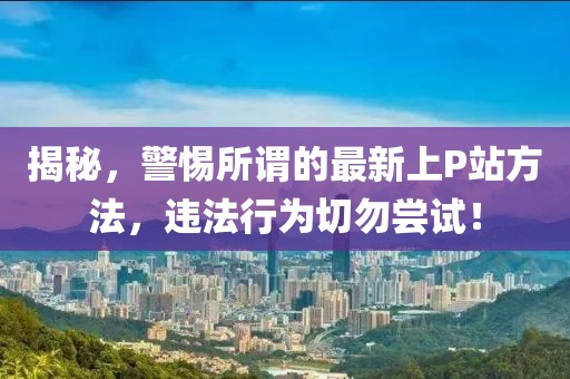 揭秘，警惕所谓的最新上P站方法，违法行为切勿尝试！