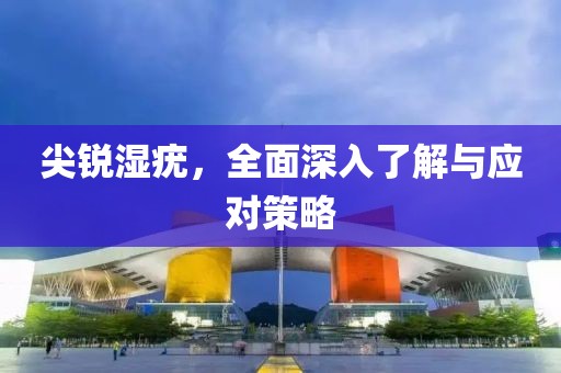 尖锐湿疣，全面深入了解与应对策略